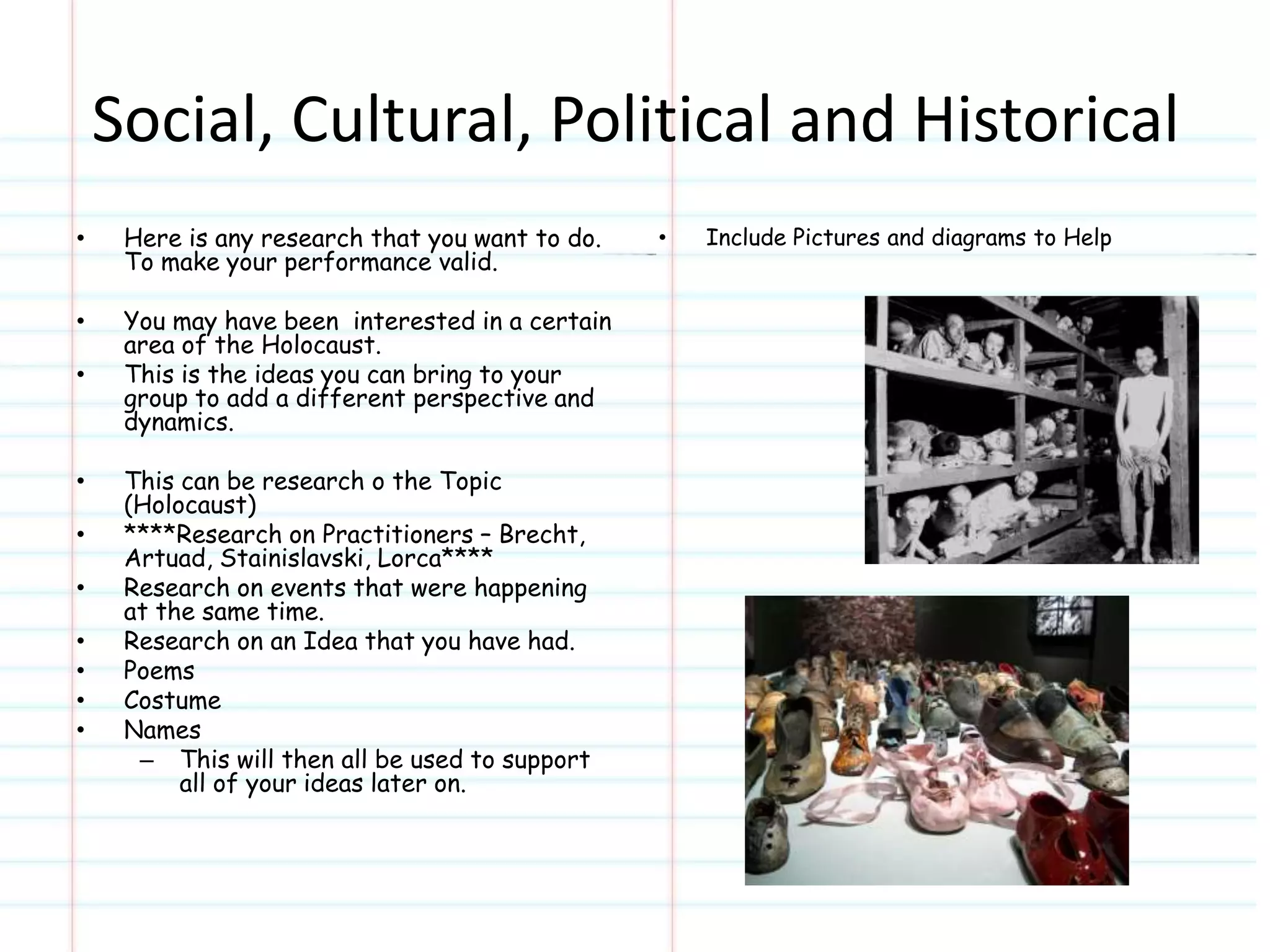 Social, Cultural, Political and Historical 
• Here is any research that you want to do. 
To make your performance valid. 
• You may have been interested in a certain 
area of the Holocaust. 
• This is the ideas you can bring to your 
group to add a different perspective and 
dynamics. 
• This can be research o the Topic 
(Holocaust) 
• ****Research on Practitioners – Brecht, 
Artuad, Stainislavski, Lorca**** 
• Research on events that were happening 
at the same time. 
• Research on an Idea that you have had. 
• Poems 
• Costume 
• Names 
– This will then all be used to support 
all of your ideas later on. 
• Include Pictures and diagrams to Help 
 