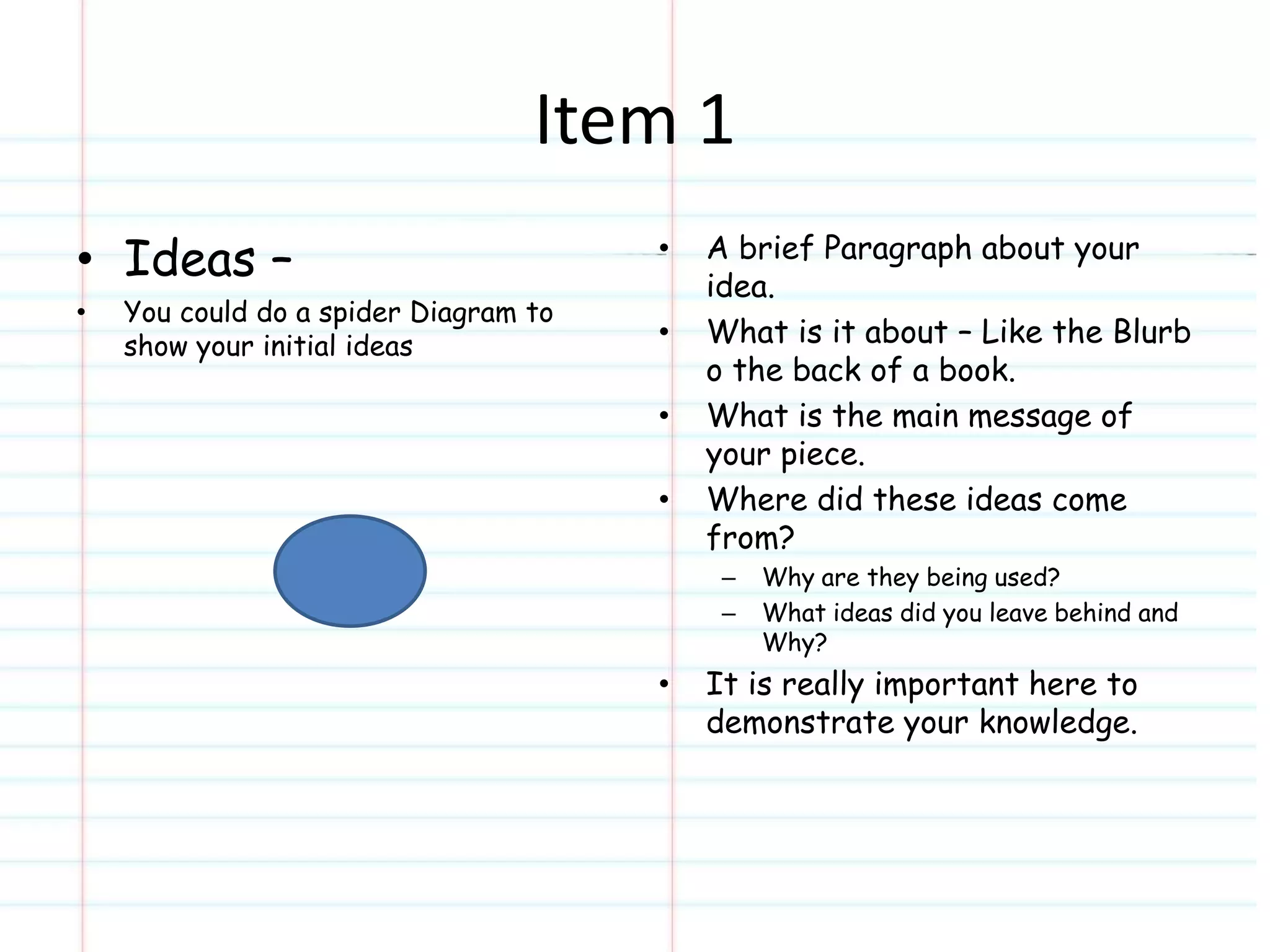 Item 1 
• Ideas – 
• You could do a spider Diagram to 
show your initial ideas 
• A brief Paragraph about your 
idea. 
• What is it about – Like the Blurb 
o the back of a book. 
• What is the main message of 
your piece. 
• Where did these ideas come 
from? 
– Why are they being used? 
– What ideas did you leave behind and 
Why? 
• It is really important here to 
demonstrate your knowledge. 
 