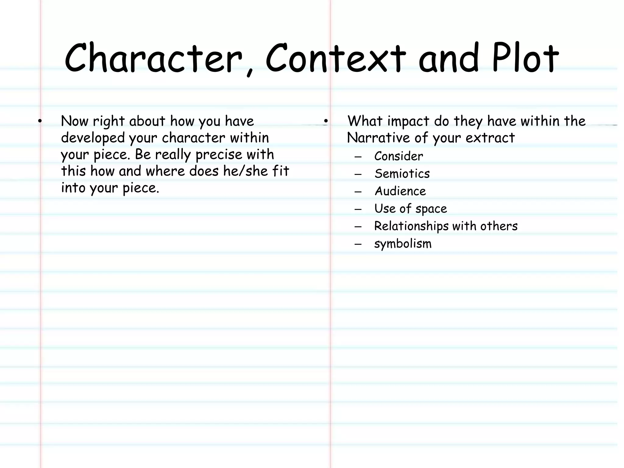 Character, Context and Plot 
• Now right about how you have 
developed your character within 
your piece. Be really precise with 
this how and where does he/she fit 
into your piece. 
• What impact do they have within the 
Narrative of your extract 
– Consider 
– Semiotics 
– Audience 
– Use of space 
– Relationships with others 
– symbolism 
 