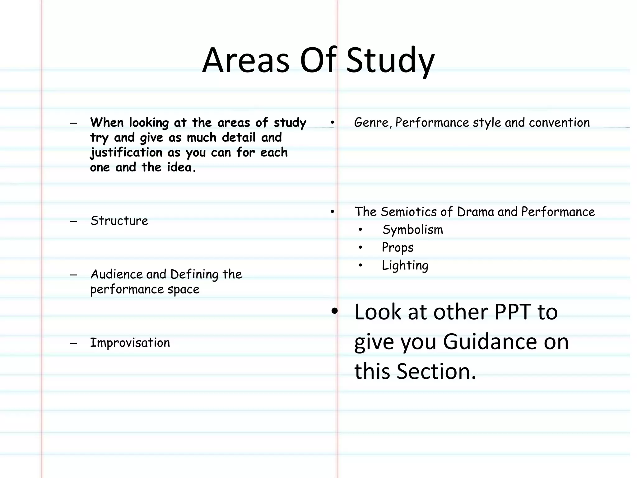Areas Of Study 
– When looking at the areas of study 
try and give as much detail and 
justification as you can for each 
one and the idea. 
– Structure 
– Audience and Defining the 
performance space 
– Improvisation 
• Genre, Performance style and convention 
• The Semiotics of Drama and Performance 
• Symbolism 
• Props 
• Lighting 
• Look at other PPT to 
give you Guidance on 
this Section. 
 