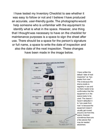 I have tested my Inventory Checklist to see whether it
was easy to follow or not and I believe I have produced
an accurate, user-friendly guide. The photographs would
help someone who is unfamiliar with the equipment to
identify what is what in the space. However, one thing
that I thought was necessary to have on the checklist for
maintenance purposes is a space to sign the sheet after
use. There should be a space for the person’s signature
or full name, a space to write the date of inspection and
also the date of the next inspection. These changes
have been made in the image below.
I have written the
default “date of next
inspection” as “two
weeks from now”.
This is because the
drama studio is
regularly in use and
so there needs to be
confirmation that the
equipment is in the
space ready to be
used. The reason I
haven’t defaulted it
to “one week from
now” is because the
equipment doesn’t
usually get moved
around a lot from this
space, however
sometimes there are
a few pieces that
may be needed
elsewhere.
 
