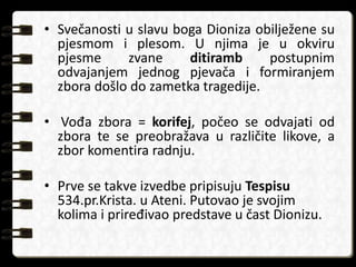 • Svečanosti u slavu boga Dioniza obilježene su 
pjesmom i plesom. U njima je u okviru 
pjesme zvane ditiramb postupnim 
odvajanjem jednog pjevača i formiranjem 
zbora došlo do zametka tragedije. 
• Vođa zbora = korifej, počeo se odvajati od 
zbora te se preobražava u različite likove, a 
zbor komentira radnju. 
• Prve se takve izvedbe pripisuju Tespisu 
534.pr.Krista. u Ateni. Putovao je svojim 
kolima i priređivao predstave u čast Dionizu. 
 