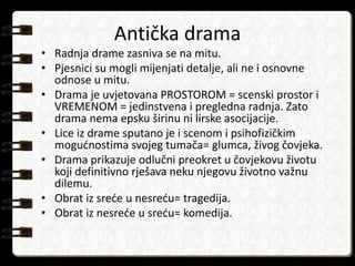 Antička drama 
• Radnja drame zasniva se na mitu. 
• Pjesnici su mogli mijenjati detalje, ali ne i osnovne 
odnose u mitu. 
• Drama je uvjetovana PROSTOROM = scenski prostor i 
VREMENOM = jedinstvena i pregledna radnja. Zato 
drama nema epsku širinu ni lirske asocijacije. 
• Lice iz drame sputano je i scenom i psihofizičkim 
mogućnostima svojeg tumača= glumca, živog čovjeka. 
• Drama prikazuje odlučni preokret u čovjekovu životu 
koji definitivno rješava neku njegovu životno važnu 
dilemu. 
• Obrat iz sreće u nesreću= tragedija. 
• Obrat iz nesreće u sreću= komedija. 
 