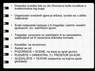 • Dramske izvedbe bile su dio Dionizova kulta izvođene o 
svetkovinama tog boga 
• Organizator svečanih igara je država, izvode se u obliku 
natjecanja 
• Svaki natjecatelj nastupa s tri tragedije i jednim veselim 
igrokazom, tzv. satiričkom igrom. 
• Tragedije: povezane su sadržajem ili su samostalne, 
sastavljena od tri nezavisna dramska komada 
• Kazalište: na otvorenom. 
• Sastoji se od: 
• POZORNICE = SCENE, na kojoj su igrali glumci; 
• PLESIŠTE = ORKESTRA, TJ. PROSTOR ZA KOR; 
• GLEDALIŠTE = TEATAR (stepenice na kojima sjede 
gledatelji) 
 