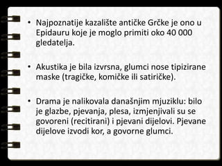 • Najpoznatije kazalište antičke Grčke je ono u 
Epidauru koje je moglo primiti oko 40 000 
gledatelja. 
• Akustika je bila izvrsna, glumci nose tipizirane 
maske (tragičke, komičke ili satiričke). 
• Drama je nalikovala današnjim mjuziklu: bilo 
je glazbe, pjevanja, plesa, izmjenjivali su se 
govoreni (recitirani) i pjevani dijelovi. Pjevane 
dijelove izvodi kor, a govorne glumci. 
 
