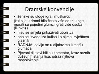 Dramske konvencije 
• ženske su uloge igrali muškarci; 
(kako je u drami bilo često više od tri uloge, 
morali su pojedini glumci igrati više osoba 
(likova) ) 
• nisu se smjela prikazivati ubojstva; 
• ona se izvode iza kulisa i o njima izvještava 
glasnik 
• RADNJA: odvija se u dijalozima između 
glumaca 
• Pjevani dijelovi bili su komentar, izraz raznih 
duševnih stanja lica, odraz njihova 
raspoloženja 
 
