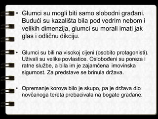 • Glumci su mogli biti samo slobodni građani. 
Budući su kazališta bila pod vedrim nebom i 
velikih dimenzija, glumci su morali imati jak 
glas i odličnu dikciju. 
• Glumci su bili na visokoj cijeni (osobito protagonisti). 
Uživali su velike povlastice. Oslobođeni su poreza i 
ratne službe, a bila im je zajamčena imovinska 
sigurnost. Za predstave se brinula država. 
• Opremanje korova bilo je skupo, pa je država dio 
novčanoga tereta prebacivala na bogate građane. 
 