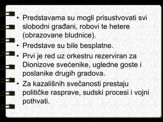 • Predstavama su mogli prisustvovati svi 
slobodni građani, robovi te hetere 
(obrazovane bludnice). 
• Predstave su bile besplatne. 
• Prvi je red uz orkestru rezerviran za 
Dionizove svećenike, ugledne goste i 
poslanike drugih gradova. 
• Za kazališnih svečanosti prestaju 
političke rasprave, sudski procesi i vojni 
pothvati. 
 