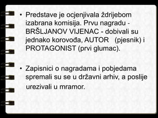 • Predstave je ocjenjivala ždrijebom 
izabrana komisija. Prvu nagradu - 
BRŠLJANOV VIJENAC - dobivali su 
jednako korovođa, AUTOR (pjesnik) i 
PROTAGONIST (prvi glumac). 
• Zapisnici o nagradama i pobjedama 
spremali su se u državni arhiv, a poslije 
urezivali u mramor. 
 