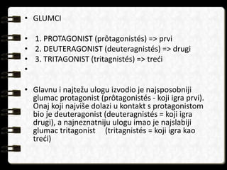 • GLUMCI 
• 1. PROTAGONIST (prôtagonistés) => prvi 
• 2. DEUTERAGONIST (deuteragnistés) => drugi 
• 3. TRITAGONIST (tritagnistés) => treći 
• 
• Glavnu i najtežu ulogu izvodio je najsposobniji 
glumac protagonist (prôtagonistés - koji igra prvi). 
Onaj koji najviše dolazi u kontakt s protagonistom 
bio je deuteragonist (deuteragnistés = koji igra 
drugi), a najneznatniju ulogu imao je najslabiji 
glumac tritagonist (tritagnistés = koji igra kao 
treći) 
 