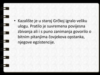 • Kazalište je u staroj Grčkoj igralo veliku 
ulogu. Pratilo je suvremena povijesna 
zbivanja ali i s puno zanimanja govorilo o 
bitnim pitanjima čovjekova opstanka, 
njegove egzistencije. 
 