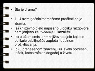 • Što je drama? 
• 1. U svim rječnicimamožemo pročitati da je 
drama: 
• a) književno djelo napisano u obliku razgovora 
namijenjeno za izvođenje u kazalištu, 
• b) u užem smislu => književno djelo koje se 
odlikuje ozbiljnošću zapleta i dubinom 
proživljavanja, 
• c) u prenesenom značenju => svaki potresen, 
težak, katastrofalan događaj u životu 
 