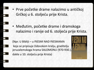 • Prve početke drame nalazimo u antičkoj 
Grčkoj u 6. stoljeću prije Krista. 
• Međutim, početke drame i dramskoga 
nalazimo i ranije od 6. stoljeća prije Krista. 
(Npr. U Bibliji – u PJESMI NAD PJESMAMA 
koja se pripisuje židovskom kralju, graditelju 
jeruzalemskoga hrama SALOMONU (970-930.), 
dakle u 10. stoljeću prije Krista) 
 