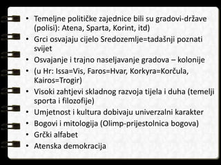 • Temeljne političke zajednice bili su gradovi-države 
(polisi): Atena, Sparta, Korint, itd) 
• Grci osvajaju cijelo Sredozemlje=tadašnji poznati 
svijet 
• Osvajanje i trajno naseljavanje gradova – kolonije 
• (u Hr: Issa=Vis, Faros=Hvar, Korkyra=Korčula, 
Kairos=Trogir) 
• Visoki zahtjevi skladnog razvoja tijela i duha (temelji 
sporta i filozofije) 
• Umjetnost i kultura dobivaju univerzalni karakter 
• Bogovi i mitologija (Olimp-prijestolnica bogova) 
• Grčki alfabet 
• Atenska demokracija 
 