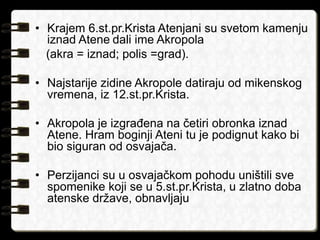 • Krajem 6.st.pr.Krista Atenjani su svetom kamenju 
iznad Atene dali ime Akropola 
(akra = iznad; polis =grad). 
• Najstarije zidine Akropole datiraju od mikenskog 
vremena, iz 12.st.pr.Krista. 
• Akropola je izgrađena na četiri obronka iznad 
Atene. Hram boginji Ateni tu je podignut kako bi 
bio siguran od osvajača. 
• Perzijanci su u osvajačkom pohodu uništili sve 
spomenike koji se u 5.st.pr.Krista, u zlatno doba 
atenske države, obnavljaju 
 