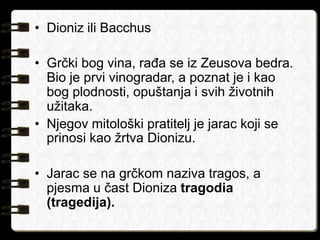 • Dioniz ili Bacchus 
• Grčki bog vina, rađa se iz Zeusova bedra. 
Bio je prvi vinogradar, a poznat je i kao 
bog plodnosti, opuštanja i svih životnih 
užitaka. 
• Njegov mitološki pratitelj je jarac koji se 
prinosi kao žrtva Dionizu. 
• Jarac se na grčkom naziva tragos, a 
pjesma u čast Dioniza tragodia 
(tragedija). 
 
