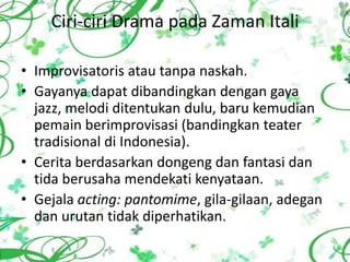 Ciri-ciri Drama pada Zaman Itali

• Improvisatoris atau tanpa naskah.
• Gayanya dapat dibandingkan dengan gaya
  jazz, melodi ditentukan dulu, baru kemudian
  pemain berimprovisasi (bandingkan teater
  tradisional di Indonesia).
• Cerita berdasarkan dongeng dan fantasi dan
  tida berusaha mendekati kenyataan.
• Gejala acting: pantomime, gila-gilaan, adegan
  dan urutan tidak diperhatikan.
 
