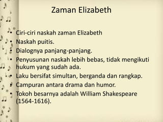 Zaman Elizabeth

• Ciri-ciri naskah zaman Elizabeth
• Naskah puitis.
• Dialognya panjang-panjang.
• Penyusunan naskah lebih bebas, tidak mengikuti
  hukum yang sudah ada.
• Laku bersifat simultan, berganda dan rangkap.
• Campuran antara drama dan humor.
• Tokoh besarnya adalah William Shakespeare
  (1564-1616).
 