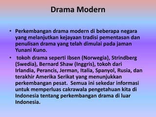 Drama Modern

• Perkembangan drama modern di beberapa negara
  yang melanjutkan kejayaan tradisi pementasan dan
  penulisan drama yang telah dimulai pada jaman
  Yunani Kuno.
• tokoh drama seperti Ibsen (Norwegia), Strindberg
  (Swedia), Bernard Shaw (Inggris), tokoh dari
  Irlandia, Perancis, Jerman, Italia, Spanyol, Rusia, dan
  terakhir Amerika Serikat yang menunjukkan
  perkembangan pesat. Semua ini sekedar informasi
  untuk memperluas cakrawala pengetahuan kita di
  Indonesia tentang perkembangan drama di luar
  Indonesia.
 