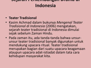 Sejarah Perkembangan Drama di
              Indonesia

• Teater Tradisional
• Kasim Achmad dalam bukunya Mengenal Teater
  Tradisional di Indonesia (2006) mengatakan,
  sejarah teater tradisional di Indonesia dimulai
  sejak sebelum Zaman Hindu.
• Pada zaman itu, ada tanda-tanda bahwa unsur-
  unsur teater tradisional banyak digunakan untuk
  mendukung upacara ritual. Teater tradisional
  merupakan bagian dari suatu upacara keagamaan
  ataupun upacara adat-istiadat dalam tata cara
  kehidupan masyarakat kita.
 