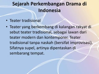 Sejarah Perkembangan Drama di
              Indonesia
• Teater tradisional
• Teater yang berkembang di kalangan rakyat di
  sebut teater tradisional, sebagai lawan dari
  teater modern dan kontemporer. Teater
  tradisional tanpa naskah (bersifat improvisasi).
  Sifatnya supel, artinya dipentaskan di
  sembarang tempat.
 