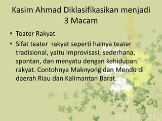 Kasim Ahmad Diklasifikasikan menjadi
            3 Macam
• Teater Rakyat
• Sifat teater rakyat seperti halnya teater
  tradisional, yaitu improvisasi, sederhana,
  spontan, dan menyatu dengan kehidupan
  rakyat. Contohnya Maknyong dan Mendu di
  daerah Riau dan Kalimantan Barat.
 