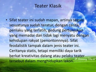 Teater Klasik

• Sifat teater ini sudah mapan, artinya segala
  sesuatunya sudah teratur, dengan cerita,
  perilaku yang terlatih, gedung pertunjukan
  yang memadai dan tidak lagi menyatu dengan
  kehidupan rakyat (penontonnnya). Sifat
  feodalistik tampak dalam jenis teater ini.
  Ceritanya statis, tetapi memiliki daya tarik
  berkat kreativitas dalang atau pelaku teater
  tersebut dalam menghidupkan lakon.
 