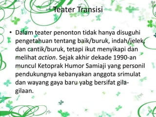 Teater Transisi

• Dalam teater penonton tidak hanya disuguhi
  pengetahuan tentang baik/buruk, indah/jelek,
  dan cantik/buruk, tetapi ikut menyikapi dan
  melihat action. Sejak akhir dekade 1990-an
  muncul Ketoprak Humor Samiaji yang personil
  pendukungnya kebanyakan anggota srimulat
  dan wayang gaya baru yabg bersifat gila-
  gilaan.
 