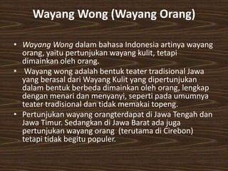Wayang Wong (Wayang Orang)

• Wayang Wong dalam bahasa Indonesia artinya wayang
  orang, yaitu pertunjukan wayang kulit, tetapi
  dimainkan oleh orang.
• Wayang wong adalah bentuk teater tradisional Jawa
  yang berasal dari Wayang Kulit yang dipertunjukan
  dalam bentuk berbeda dimainkan oleh orang, lengkap
  dengan menari dan menyanyi, seperti pada umumnya
  teater tradisional dan tidak memakai topeng.
• Pertunjukan wayang orangterdapat di Jawa Tengah dan
  Jawa Timur. Sedangkan di Jawa Barat ada juga
  pertunjukan wayang orang (terutama di Cirebon)
  tetapi tidak begitu populer.
 