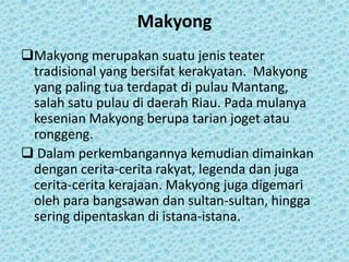 Makyong
Makyong merupakan suatu jenis teater
 tradisional yang bersifat kerakyatan. Makyong
 yang paling tua terdapat di pulau Mantang,
 salah satu pulau di daerah Riau. Pada mulanya
 kesenian Makyong berupa tarian joget atau
 ronggeng.
 Dalam perkembangannya kemudian dimainkan
 dengan cerita-cerita rakyat, legenda dan juga
 cerita-cerita kerajaan. Makyong juga digemari
 oleh para bangsawan dan sultan-sultan, hingga
 sering dipentaskan di istana-istana.
 
