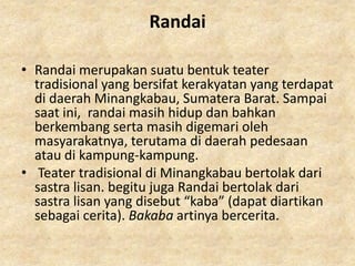 Randai

• Randai merupakan suatu bentuk teater
  tradisional yang bersifat kerakyatan yang terdapat
  di daerah Minangkabau, Sumatera Barat. Sampai
  saat ini, randai masih hidup dan bahkan
  berkembang serta masih digemari oleh
  masyarakatnya, terutama di daerah pedesaan
  atau di kampung-kampung.
• Teater tradisional di Minangkabau bertolak dari
  sastra lisan. begitu juga Randai bertolak dari
  sastra lisan yang disebut “kaba” (dapat diartikan
  sebagai cerita). Bakaba artinya bercerita.
 