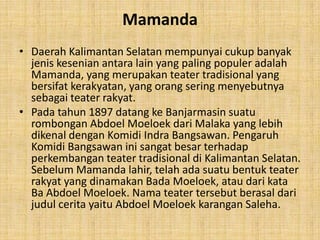Mamanda
• Daerah Kalimantan Selatan mempunyai cukup banyak
  jenis kesenian antara lain yang paling populer adalah
  Mamanda, yang merupakan teater tradisional yang
  bersifat kerakyatan, yang orang sering menyebutnya
  sebagai teater rakyat.
• Pada tahun 1897 datang ke Banjarmasin suatu
  rombongan Abdoel Moeloek dari Malaka yang lebih
  dikenal dengan Komidi Indra Bangsawan. Pengaruh
  Komidi Bangsawan ini sangat besar terhadap
  perkembangan teater tradisional di Kalimantan Selatan.
  Sebelum Mamanda lahir, telah ada suatu bentuk teater
  rakyat yang dinamakan Bada Moeloek, atau dari kata
  Ba Abdoel Moeloek. Nama teater tersebut berasal dari
  judul cerita yaitu Abdoel Moeloek karangan Saleha.
 