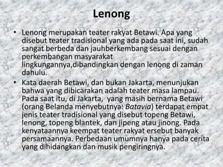 Lenong
• Lenong merupakan teater rakyat Betawi. Apa yang
  disebut teater tradisional yang ada pada saat ini, sudah
  sangat berbeda dan jauhberkembang sesuai dengan
  perkembangan masyarakat
  lingkungannya,dibandingkan dengan lenong di zaman
  dahulu.
• Kata daerah Betawi, dan bukan Jakarta, menunjukan
  bahwa yang dibicarakan adalah teater masa lampau.
  Pada saat itu, di Jakarta, yang masih bernama Betawi
  (orang Belanda menyebutnya: Batavia) terdapat empat
  jenis teater tradisional yang disebut topeng Betawi,
  lenong, topeng blantek, dan jipeng atau jinong. Pada
  kenyataannya keempat teater rakyat ersebut banyak
  persamaannya. Perbedaan umumnya hanya pada cerita
  yang dihidangkan dan musik pengiringnya.
 