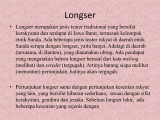 Longser
• Longser merupakan jenis teater tradisional yang bersifat
  kerakyatan dan terdapat di Jawa Barat, termasuk kelompok
  etnik Sunda. Ada beberapa jenis teater rakyat di daerah etnik
  Sunda serupa dengan longser, yaitu banjet. Adalagi di daerah
  (terutama, di Banten), yang dinamakan ubrug. Ada pendapat
  yang mengatakan bahwa longser berasal dari kata melong
  (melihat) dan seredet (tergugah). Artinya barang siapa melihat
  (menonton) pertunjukan, hatinya akan tergugah.

• Pertunjukan longser sama dengan pertunjukan kesenian rakyat
  yang lain, yang bersifat hiburan sederhana, sesuai dengan sifat
  kerakyatan, gembira dan jenaka. Sebelum longser lahir, ada
  beberapa kesenian yang sejenis dengan
 