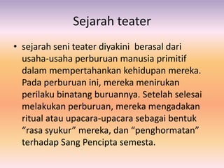 Sejarah teater
• sejarah seni teater diyakini berasal dari
  usaha-usaha perburuan manusia primitif
  dalam mempertahankan kehidupan mereka.
  Pada perburuan ini, mereka menirukan
  perilaku binatang buruannya. Setelah selesai
  melakukan perburuan, mereka mengadakan
  ritual atau upacara-upacara sebagai bentuk
  “rasa syukur” mereka, dan “penghormatan”
  terhadap Sang Pencipta semesta.
 