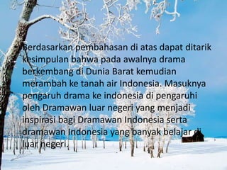 • Berdasarkan pembahasan di atas dapat ditarik
  kesimpulan bahwa pada awalnya drama
  berkembang di Dunia Barat kemudian
  merambah ke tanah air Indonesia. Masuknya
  pengaruh drama ke indonesia di pengaruhi
  oleh Dramawan luar negeri yang menjadi
  inspirasi bagi Dramawan Indonesia serta
  dramawan Indonesia yang banyak belajar di
  luar negeri.
 
