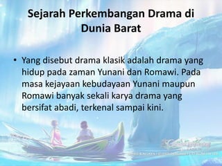 Sejarah Perkembangan Drama di
             Dunia Barat

• Yang disebut drama klasik adalah drama yang
  hidup pada zaman Yunani dan Romawi. Pada
  masa kejayaan kebudayaan Yunani maupun
  Romawi banyak sekali karya drama yang
  bersifat abadi, terkenal sampai kini.
 