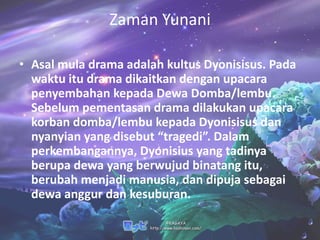 Zaman Yunani

• Asal mula drama adalah kultus Dyonisisus. Pada
  waktu itu drama dikaitkan dengan upacara
  penyembahan kepada Dewa Domba/lembu.
  Sebelum pementasan drama dilakukan upacara
  korban domba/lembu kepada Dyonisisus dan
  nyanyian yang disebut “tragedi”. Dalam
  perkembangannya, Dyonisius yang tadinya
  berupa dewa yang berwujud binatang itu,
  berubah menjadi manusia, dan dipuja sebagai
  dewa anggur dan kesuburan.
 