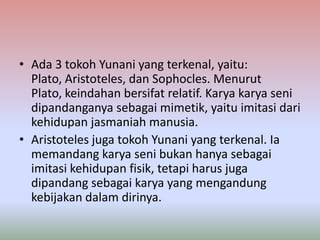 • Ada 3 tokoh Yunani yang terkenal, yaitu:
  Plato, Aristoteles, dan Sophocles. Menurut
  Plato, keindahan bersifat relatif. Karya karya seni
  dipandanganya sebagai mimetik, yaitu imitasi dari
  kehidupan jasmaniah manusia.
• Aristoteles juga tokoh Yunani yang terkenal. Ia
  memandang karya seni bukan hanya sebagai
  imitasi kehidupan fisik, tetapi harus juga
  dipandang sebagai karya yang mengandung
  kebijakan dalam dirinya.
 
