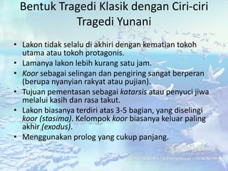 Bentuk Tragedi Klasik dengan Ciri-ciri
           Tragedi Yunani
• Lakon tidak selalu di akhiri dengan kematian tokoh
  utama atau tokoh protagonis.
• Lamanya lakon lebih kurang satu jam.
• Koor sebagai selingan dan pengiring sangat berperan
  (berupa nyanyian rakyat atau pujian).
• Tujuan pementasan sebagai katarsis atau penyuci jiwa
  melalui kasih dan rasa takut.
• Lakon biasanya terdiri atas 3-5 bagian, yang diselingi
  koor (stasima). Kelompok koor biasanya keluar paling
  akhir (exodus).
• Menggunakan prolog yang cukup panjang.
 