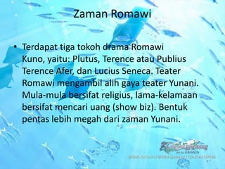 Zaman Romawi

• Terdapat tiga tokoh drama Romawi
  Kuno, yaitu: Plutus, Terence atau Publius
  Terence Afer, dan Lucius Seneca. Teater
  Romawi mengambil alih gaya teater Yunani.
  Mula-mula bersifat religius, lama-kelamaan
  bersifat mencari uang (show biz). Bentuk
  pentas lebih megah dari zaman Yunani.
 