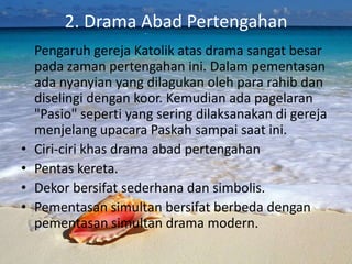 2. Drama Abad Pertengahan
    Pengaruh gereja Katolik atas drama sangat besar
    pada zaman pertengahan ini. Dalam pementasan
    ada nyanyian yang dilagukan oleh para rahib dan
    diselingi dengan koor. Kemudian ada pagelaran
    "Pasio" seperti yang sering dilaksanakan di gereja
    menjelang upacara Paskah sampai saat ini.
•   Ciri-ciri khas drama abad pertengahan
•   Pentas kereta.
•   Dekor bersifat sederhana dan simbolis.
•   Pementasan simultan bersifat berbeda dengan
    pementasan simultan drama modern.
 
