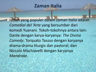 Zaman Italia

• Istilah yang populer dalam zaman italia adalah
  Comedial del ‘Arte yang bersumber dari
  komedi Yuanani. Tokoh-tokohnya antara lain:
  Dante dengan karya-karyanya: The Divina
  Comedy; Torquato Tassso dengan karyanya
  drama-drama liturgis dan pastoral; dan
  Niccolo Machiavelli dengan karyanya
  Mandrake.
 