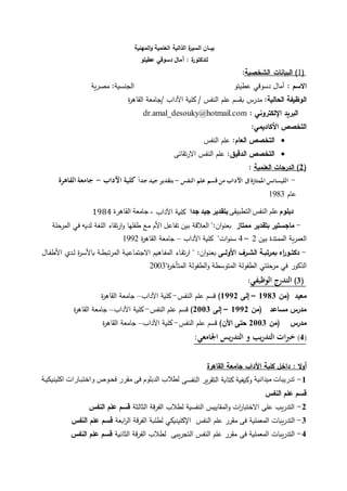 ‫الذاتية‬ ‫ة‬‫ر‬‫السي‬ ‫بيــان‬‫المهنية‬‫و‬ ‫العلمية‬
‫ل‬‫لدكتور‬‫ة‬:‫عطيتو‬ ‫دسوقي‬ ‫آمال‬
(1)‫الشخصية‬ ‫البيانات‬:
‫االسم‬:‫عطيتو‬ ‫دسوقي‬ ‫آمال‬‫الجنسية‬‫مصرية‬ :
‫الحالية‬ ‫الوظيفة‬:‫مدرس‬‫ب‬‫ة‬‫ر‬‫القاه‬ ‫/جامعة‬ ‫اآلداب‬ ‫كلية‬ / ‫النفس‬ ‫علم‬ ‫قسم‬
‫اإللكتروني‬ ‫البريد‬:dr.amal_desouky@hotmail.com
:‫األكاديمي‬ ‫التخصص‬
:‫العام‬ ‫التخصص‬‫النفس‬ ‫علم‬
‫الدقيق‬ ‫التخصص‬:‫االرتقائى‬ ‫النفس‬ ‫علم‬
(2‫العلمية‬ ‫الدرجات‬ ):
-‫النفس‬ ‫علم‬ ‫قسم‬‫من‬ ‫اآلداب‬ ‫ىف‬‫املمتازة‬ ‫الليسانس‬-ً‫ا‬‫جد‬ ‫جيد‬ ‫بتقدير‬‫اآلداب‬ ‫كلية‬-‫القاهرة‬‫جامعة‬
‫عام‬1983
‫دبلوم‬‫التطبيقى‬ ‫النفس‬ ‫علم‬‫جدا‬ ‫جيد‬ ‫بتقدير‬‫اآلداب‬ ‫كلية‬-‫القاهر‬ ‫جامعة‬‫ة‬1984
-‫ماجستير‬‫ممتاز‬ ‫بتقدير‬:‫ان‬‫و‬‫بعن‬"‫العالقة‬‫بين‬‫تفاعل‬‫األم‬‫مع‬‫طفلها‬‫ارتقاء‬‫و‬‫اللغة‬‫لديه‬‫في‬‫حلة‬‫المر‬
‫العمرية‬‫الممتدة‬‫بين‬2–4‫ات‬‫و‬‫سن‬"‫اآلداب‬ ‫كلية‬–‫ة‬‫ر‬‫القاه‬ ‫جامعة‬1992
-‫ا‬‫ر‬‫ـو‬‫ـ‬‫دكت‬‫ب‬‫األولــ‬ ‫ـرو‬‫ـ‬‫الش‬ ‫ـة‬‫ـ‬‫مرتب‬:‫ان‬‫و‬‫و‬‫ن‬‫بع‬"‫واء‬‫و‬‫ق‬‫ارت‬‫واهيم‬‫ف‬‫الم‬‫وة‬‫و‬‫ي‬‫االجتماع‬‫وة‬‫و‬‫ط‬‫المرتب‬‫ة‬‫ر‬‫و‬‫س‬‫باأل‬‫ود‬‫و‬‫ل‬‫وال‬‫و‬‫ف‬‫األط‬
‫الذكور‬‫في‬‫حلتي‬‫مر‬‫الطفولة‬‫المتوسطة‬‫الطفولة‬‫و‬‫ة‬‫ر‬‫المتأخ‬"2003
(3)‫الوظيفي‬ ‫التدرج‬:
‫معيد‬‫(من‬1983–‫إل‬1992)‫النفس‬ ‫علم‬ ‫قسم‬-‫اآلداب‬ ‫كلية‬–‫ة‬‫ر‬‫القاه‬ ‫جامعة‬
‫مساعد‬ ‫مدرس‬‫(من‬1992–‫إل‬2003)‫النفس‬ ‫علم‬ ‫قسم‬-‫اآلداب‬ ‫كلية‬–‫ة‬‫ر‬‫القاه‬ ‫جامعة‬
‫مدرس‬‫(من‬2003)‫اآلن‬ ‫حت‬‫النفس‬ ‫علم‬ ‫قسم‬-‫اآلداب‬ ‫كلية‬–‫ة‬‫ر‬‫القاه‬ ‫جامعة‬
(4)‫ات‬‫رب‬‫خ‬‫و‬ ‫يب‬‫ر‬‫التد‬:‫اجلامعي‬ ‫يس‬‫ر‬‫التد‬
‫داخل‬ : ‫ال‬‫و‬‫أ‬‫اآلداب‬ ‫كلية‬‫القاهرة‬ ‫جامعة‬
1-‫ميدان‬ ‫تدريبات‬‫ي‬‫ة‬‫وى‬‫س‬‫النف‬ ‫التقرير‬ ‫كتابة‬ ‫وكيفية‬‫ايلينيييوة‬ ‫واتتبوارات‬ ‫فحوو‬ ‫مقرر‬ ‫فى‬ ‫الدبلوم‬ ‫لطالب‬
‫النفس‬ ‫علم‬ ‫قسم‬
2-‫الثالثة‬ ‫الفرقة‬ ‫لطالب‬ ‫النفسية‬ ‫المقاييس‬‫و‬ ‫ات‬‫ر‬‫االختبا‬ ‫على‬ ‫التدريب‬‫النفس‬ ‫علم‬ ‫قسم‬
3-‫التدريبات‬‫ابعة‬‫ر‬‫ال‬ ‫الفرقة‬ ‫لطلبة‬ ‫اإلكلينيكي‬ ‫النفس‬ ‫علم‬ ‫مقرر‬ ‫فى‬ ‫المعملية‬‫النفس‬ ‫علم‬ ‫قسم‬
4-‫فى‬ ‫المعملية‬ ‫التدريبات‬‫الثانية‬ ‫الفرقة‬ ‫لطالب‬ ‫التجريبى‬ ‫النفس‬ ‫علم‬ ‫مقرر‬‫النفس‬ ‫علم‬ ‫قسم‬
 