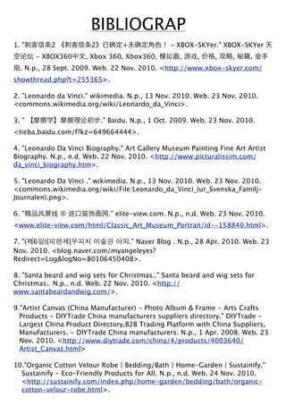 BIBLIOGRAP
1. "       2           2         +              - XBOX-SKYer." XBOX-SKYer
       - XBOX360      , Xbox 360, Xbox360,         ,    ,    ,     ,    ,
  . N.p., 28 Sept. 2009. Web. 22 Nov. 2010. <http://www.xbox-skyer.com/
showthread.php?t=255365>.

2. "Leonardo da Vinci." wikimedia. N.p., 13 Nov. 2010. Web. 23 Nov. 2010.
<commons.wikimedia.org/wiki/Leonardo_da_Vinci>.

3. "                       ." Baidu. N.p., 1 Oct. 2009. Web. 23 Nov. 2010.
<tieba.baidu.com/f?kz=649664444>.

4. "Leonardo Da Vinci Biography." Art Gallery Museum Painting Fine Art Artist
Biography. N.p., n.d. Web. 22 Nov. 2010. <http://www.picturalissim.com/
da_vinci_biography.htm>.

5. "Leonardo Da Vinci ." wikimedia. N.p., 13 Nov. 2010. Web. 23 Nov. 2010.
<commons.wikimedia.org/wiki/File:Leonardo_da_Vinci_(ur_Svenska_Familj-
Journalen).png>.

6. "           ®             ." elite-view.com. N.p., n.d. Web. 23 Nov. 2010.
<www.elite-view.com/html/Classic_Art_Museum_Portrait/id--158840.html>.

7. "( 6 )[     ]               ." Naver Blog . N.p., 28 Apr. 2010. Web. 23
Nov. 2010. <blog.naver.com/myangeleyes?
Redirect=Log&logNo=80106450408>.

8. "Santa beard and wig sets for Christmas.." Santa beard and wig sets for
Christmas.. N.p., n.d. Web. 22 Nov. 2010. <http://
www.santabeardandwig.com/>.

9."Artist Canvas (China Manufacturer) - Photo Album & Frame - Arts Crafts
  Products - DIYTrade China manufacturers suppliers directory." DIYTrade -
  Largest China Product Directory,B2B Trading Platform with China Suppliers,
  Manufacturers. - DIYTrade China manufacturers. N.p., 1 Apr. 2008. Web. 23
  Nov. 2010. <http://www.diytrade.com/china/4/products/4003640/
  Artist_Canvas.html>

10."Organic Cotton Velour Robe | Bedding/Bath | Home-Garden | Sustainify."
  Sustainify - Eco-Friendly Products for All. N.p., n.d. Web. 24 Nov. 2010.
  <http://sustainify.com/index.php/home-garden/bedding/bath/organic-
  cotton-velour-robe.html>.
 