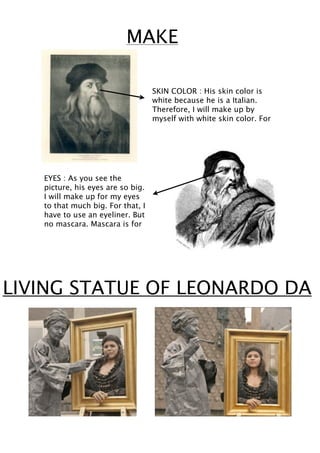 MAKE

                                   SKIN COLOR : His skin color is
                                   white because he is a Italian.
                                   Therefore, I will make up by
                                   myself with white skin color. For




   EYES : As you see the
   picture, his eyes are so big.
   I will make up for my eyes
   to that much big. For that, I
   have to use an eyeliner. But
   no mascara. Mascara is for




LIVING STATUE OF LEONARDO DA
 