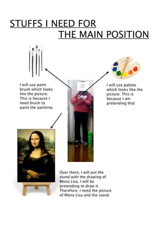 STUFFS I NEED FOR
          THE MAIN POSITION




 I will use paint                                I will use palette
 brush which looks                               which looks like the
 like the picture.                               picture. This is
 This is because I                               because I am
 need brush to                                   pretending that
 paint the painting.




                       Over there, I will put the
                       stand with the drawing of
                       Mona Lisa. I will be
                       pretending to draw it.
                       Therefore, I need the picture
                       of Mona Lisa and the stand.
 
