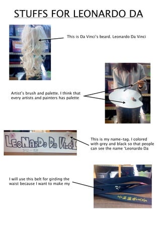 STUFFS FOR LEONARDO DA

                                  This is Da Vinci’s beard. Leonardo Da Vinci




 Artist’s brush and palette. I think that
 every artists and painters has palette




                                              This is my name-tag. I colored
                                              with grey and black so that people
                                              can see the name ‘Leonardo Da




I will use this belt for girding the
waist because I want to make my
 