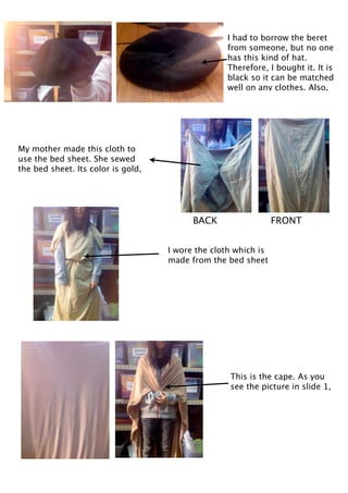 I had to borrow the beret
                                                  from someone, but no one
                                                  has this kind of hat.
                                                  Therefore, I bought it. It is
                                                  black so it can be matched
                                                  well on any clothes. Also,




My mother made this cloth to
use the bed sheet. She sewed
the bed sheet. Its color is gold,




                                          BACK                  FRONT


                                    I wore the cloth which is
                                    made from the bed sheet




                                                   This is the cape. As you
                                                   see the picture in slide 1,
 