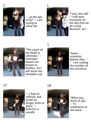 1                      1

                            “I was very old”
     “...at the age         - I will wear
     of 67” - I am          mustache on
     trying to              the day that we
     show the               do Living
                            Museum. So I




                       1
     “The cause of
     my death is            “Some
     unknown.” -            scientists
     Unknown                believe that…”
     means not              - I am cutting
     known or               the number of
     familiar. So I         the scientists
     will move my
     shoulders up



17                     18

     “...I had an
     arthritis and          “When you
     could no               think of me.”
     longer write or        - To
     paint.” -              emphasize at
     Arthritis is           the word
     usually
 